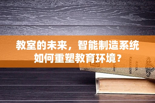 教室的未来，智能制造系统如何重塑教育环境？