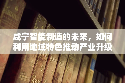 咸宁智能制造的未来，如何利用地域特色推动产业升级？