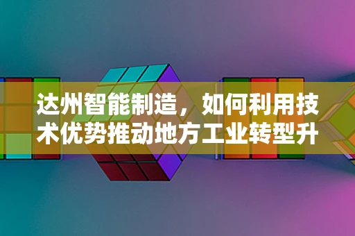 达州智能制造，如何利用技术优势推动地方工业转型升级？