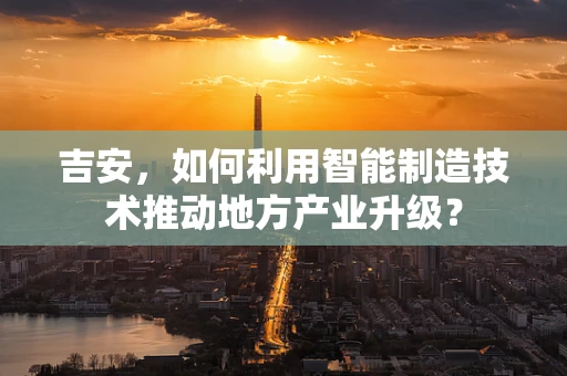 吉安，如何利用智能制造技术推动地方产业升级？