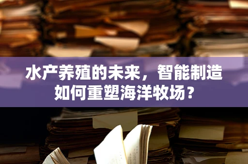 水产养殖的未来，智能制造如何重塑海洋牧场？