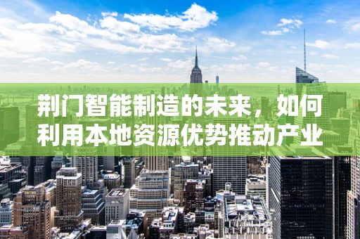 荆门智能制造的未来，如何利用本地资源优势推动产业升级？