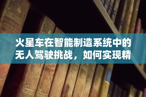 火星车在智能制造系统中的无人驾驶挑战，如何实现精准导航与自主作业？