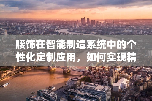 腰饰在智能制造系统中的个性化定制应用，如何实现精准匹配与高效生产？