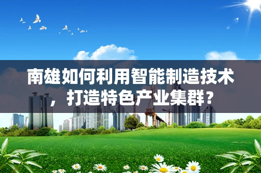 南雄如何利用智能制造技术，打造特色产业集群？