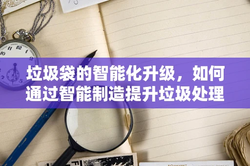 垃圾袋的智能化升级，如何通过智能制造提升垃圾处理效率？