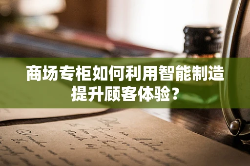 商场专柜如何利用智能制造提升顾客体验？