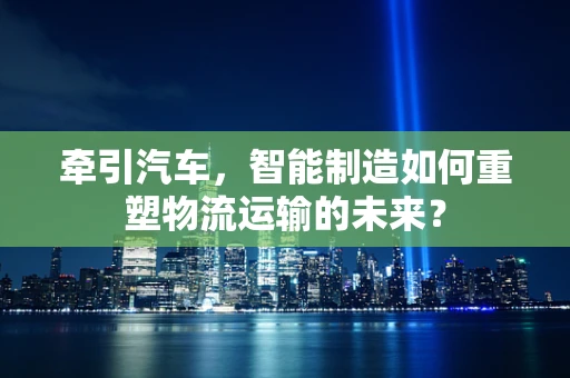 牵引汽车，智能制造如何重塑物流运输的未来？