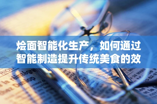 烩面智能化生产，如何通过智能制造提升传统美食的效率与品质？