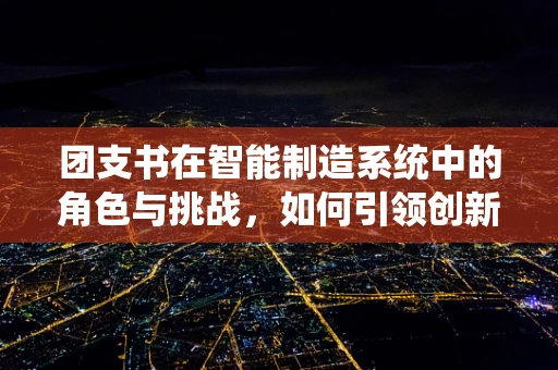 团支书在智能制造系统中的角色与挑战，如何引领创新与团队协作？