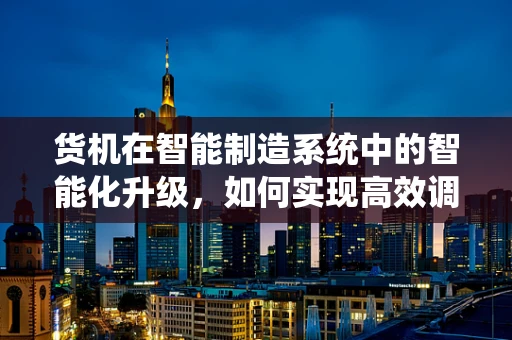 货机在智能制造系统中的智能化升级，如何实现高效调度与追踪？