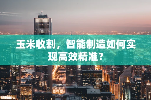 玉米收割，智能制造如何实现高效精准？