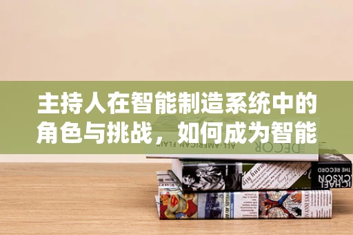 主持人在智能制造系统中的角色与挑战，如何成为智能工厂的‘智慧之音’？