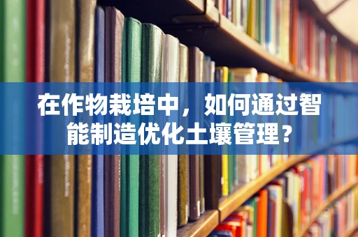 在作物栽培中，如何通过智能制造优化土壤管理？