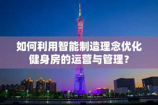 如何利用智能制造理念优化健身房的运营与管理？