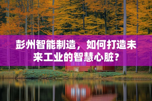 彭州智能制造，如何打造未来工业的智慧心脏？