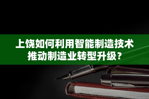 上饶如何利用智能制造技术推动制造业转型升级？