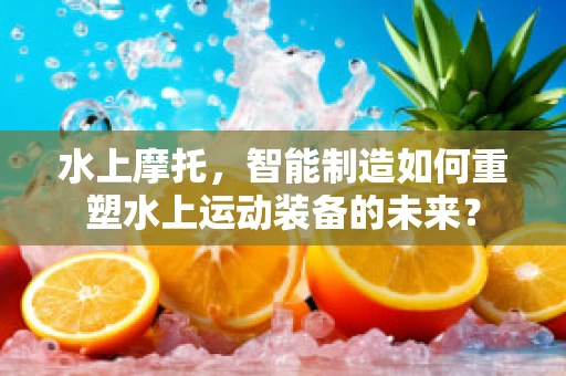 水上摩托，智能制造如何重塑水上运动装备的未来？