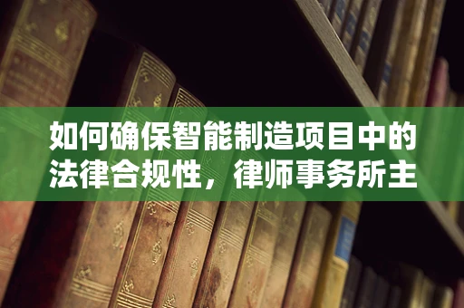 如何确保智能制造项目中的法律合规性，律师事务所主任的视角？