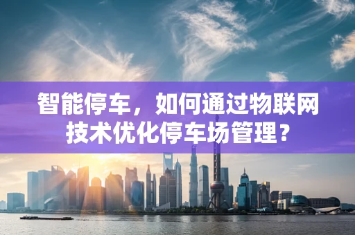 智能停车，如何通过物联网技术优化停车场管理？