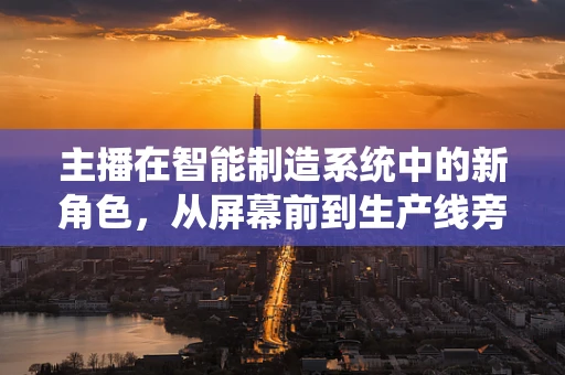 主播在智能制造系统中的新角色，从屏幕前到生产线旁的转变？