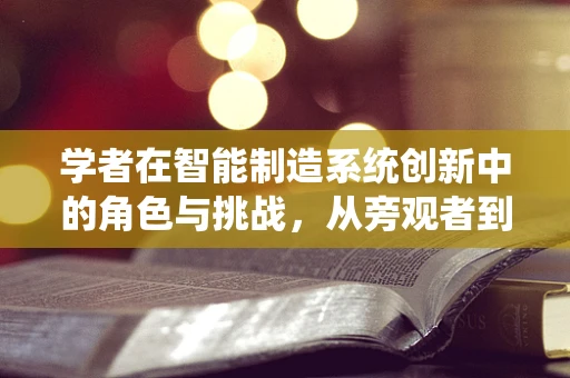 学者在智能制造系统创新中的角色与挑战，从旁观者到引领者的转变？