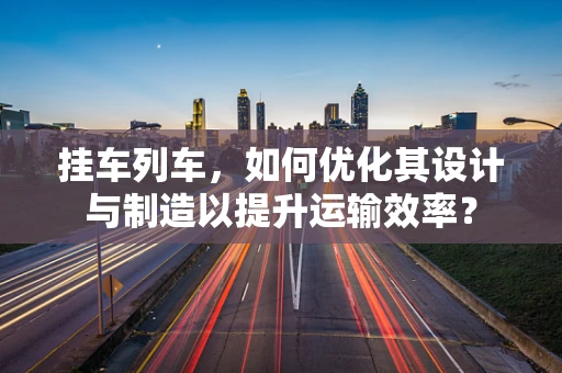 挂车列车，如何优化其设计与制造以提升运输效率？