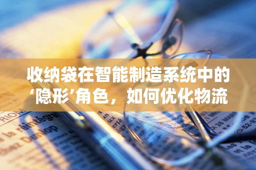 收纳袋在智能制造系统中的‘隐形’角色，如何优化物流与存储效率？