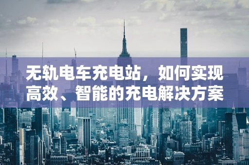 无轨电车充电站，如何实现高效、智能的充电解决方案？