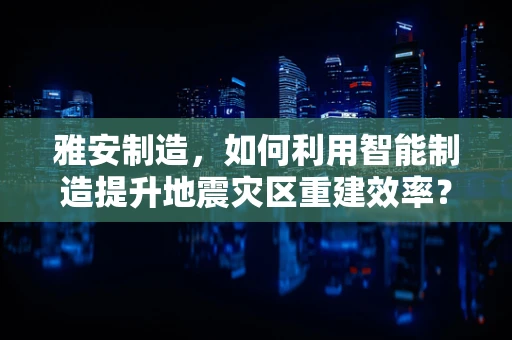 雅安制造，如何利用智能制造提升地震灾区重建效率？