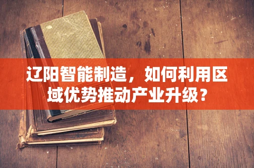 辽阳智能制造，如何利用区域优势推动产业升级？