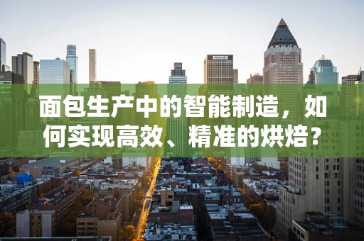 面包生产中的智能制造，如何实现高效、精准的烘焙？