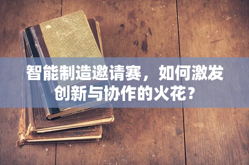 智能制造邀请赛，如何激发创新与协作的火花？