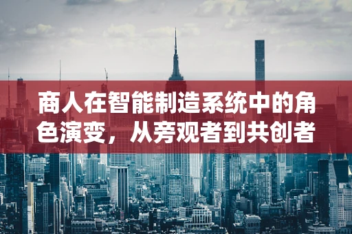 商人在智能制造系统中的角色演变，从旁观者到共创者