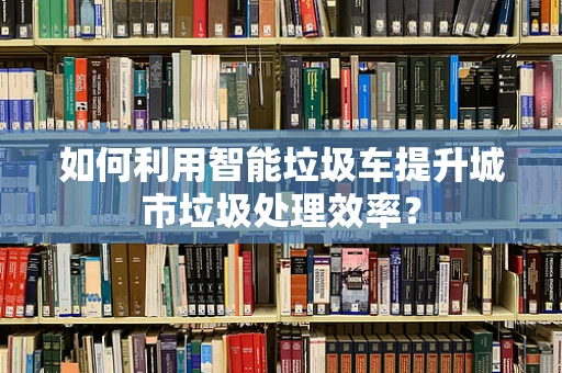 如何利用智能垃圾车提升城市垃圾处理效率？