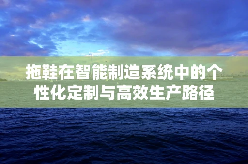 拖鞋在智能制造系统中的个性化定制与高效生产路径