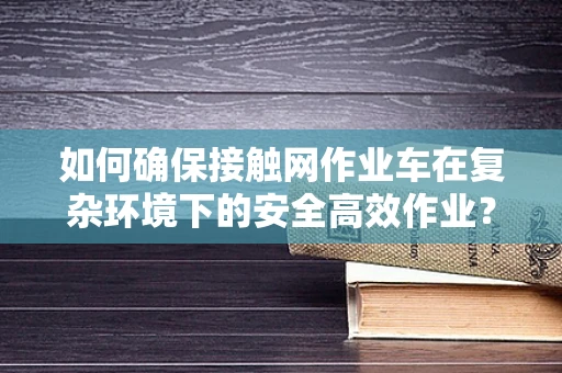 如何确保接触网作业车在复杂环境下的安全高效作业？