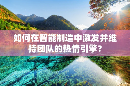 如何在智能制造中激发并维持团队的热情引擎？