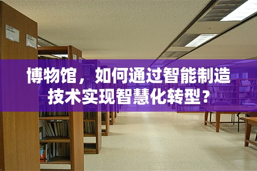 博物馆，如何通过智能制造技术实现智慧化转型？