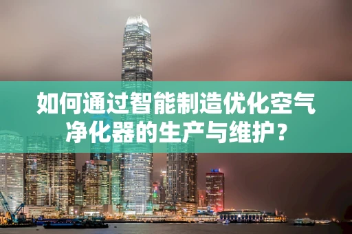 如何通过智能制造优化空气净化器的生产与维护？