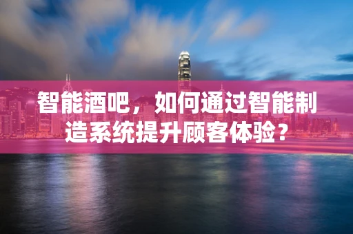 智能酒吧，如何通过智能制造系统提升顾客体验？