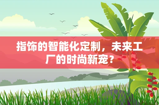 指饰的智能化定制，未来工厂的时尚新宠？