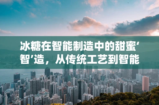 冰糖在智能制造中的甜蜜‘智’造，从传统工艺到智能生产的跨越