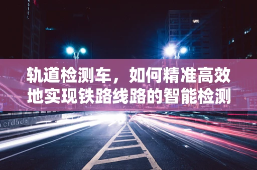 轨道检测车，如何精准高效地实现铁路线路的智能检测？