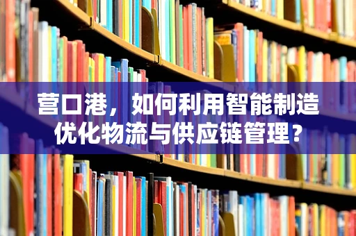 营口港，如何利用智能制造优化物流与供应链管理？