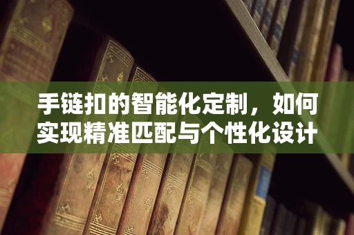 手链扣的智能化定制，如何实现精准匹配与个性化设计？