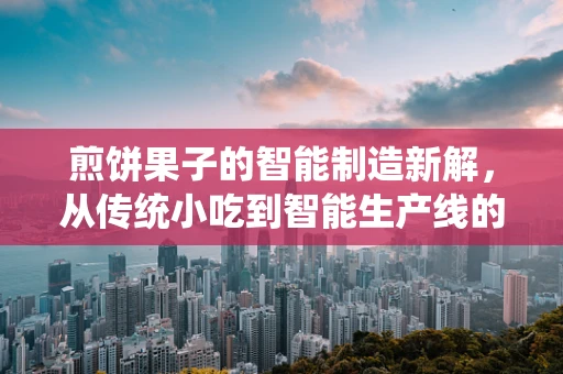 煎饼果子的智能制造新解，从传统小吃到智能生产线的跨越