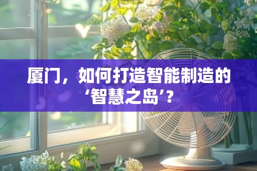 厦门，如何打造智能制造的‘智慧之岛’？