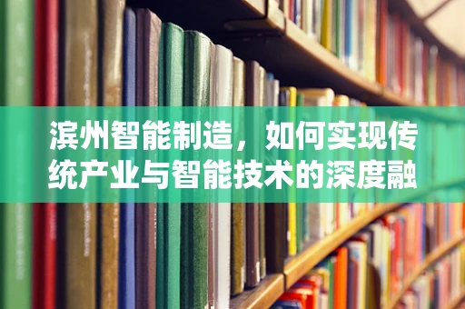 滨州智能制造，如何实现传统产业与智能技术的深度融合？