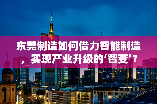 东莞制造如何借力智能制造，实现产业升级的‘智变’？